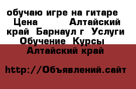 обучаю игре на гитаре. › Цена ­ 200 - Алтайский край, Барнаул г. Услуги » Обучение. Курсы   . Алтайский край